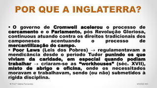  O governo de Cromwell acelerou o processo de
cercamento e o Parlamento, pós Revolução Gloriosa,
continuous atuando contra os direitos tradicionais dos
camponeses acentuando o processo de
mercantilização do campo.
 Poor Laws (Leis dos Pobres)  regulamentavam a
mendicância desde o período Tudor punindo os que
viviam da caridade, em especial quando podiam
trabalhar  criaram-se as “workhouses” (séc. XVII),
misto de abrigo e oficina, onde os necessitados
moravam e trabalhavam, sendo (ou não) submetidos à
rígida disciplina.
4
4/5/2022
Prof.ª Valéria Fernandes
 