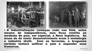  A industrialização começou cedo nos EUA, antes
mesmo da independência, mas ficou restrita ao
nordeste do país, em especial, a Nova Inglaterra. As
áreas de de maior desenvolvimento eram a metalúrgia
e indústria têxtil. Com as ferrovias, a bruguesia
nortista tentará unificar o país e expander suas
fronteiras.
40
4/5/2022
Prof.ª Valéria Fernandes
 