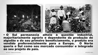  O Sul permanecia alheio à questão industrial,
majoritariamente agrário e dependente da produção de
algodão e do seu primeiro beneficiamento, o produto era
vendido preferencialmente para a Europa. O Norte
queria o Sul como seu mercado consumidor e integrado
ao seu projeto de país.
41
4/5/2022
Prof.ª Valéria Fernandes
 