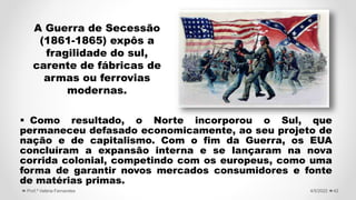  Como resultado, o Norte incorporou o Sul, que
permaneceu defasado economicamente, ao seu projeto de
nação e de capitalismo. Com o fim da Guerra, os EUA
concluíram a expansão interna e se lançaram na nova
corrida colonial, competindo com os europeus, como uma
forma de garantir novos mercados consumidores e fonte
de matérias primas.
42
4/5/2022
Prof.ª Valéria Fernandes
A Guerra de Secessão
(1861-1865) expôs a
fragilidade do sul,
carente de fábricas de
armas ou ferrovias
modernas.
 