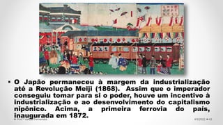  O Japão permaneceu à margem da industrialização
até a Revolução Meiji (1868). Assim que o imperador
conseguiu tomar para si o poder, houve um incentivo à
industrialização e ao desenvolvimento do capitalismo
nipônico. Acima, a primeira ferrovia do país,
inaugurada em 1872. 43
4/5/2022
Prof.ª Valéria Fernandes
 