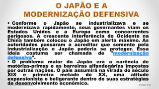  Conforme o Japão se industrializava e se
modernizava rapidamente, seus governantes viam os
Estados Unidos e a Europa como concorrentes
perigosos. A crescente interferência do Ocidente na
China também colocou o Japão em alerta máximo. As
autoridades passaram a acreditar que somente pela
industrialização o Japão poderia se proteger. Essa
ideia costuma ser chamada de "modernização
defensiva".
 O problema maior do Japão era a carência de
matérias-primas e as barreiras alfandegárias impostas
por outras nações. O país assumirá na virada do século
XIX e primeira metade do XX, uma atitude
expansionista e beligerante dentro de suas estratégias
de desenvolvimento econômico. 44
4/5/2022
Prof.ª Valéria Fernandes
 