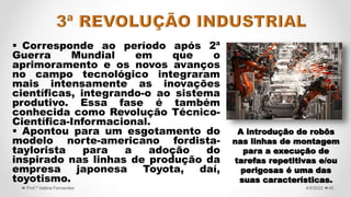  Corresponde ao período após 2ª
Guerra Mundial em que o
aprimoramento e os novos avanços
no campo tecnológico integraram
mais intensamente as inovações
científicas, integrando-o ao sistema
produtivo. Essa fase é também
conhecida como Revolução Técnico-
Científica-Informacional.
 Apontou para um esgotamento do
modelo norte-americano fordista-
taylorista para a adoção do
inspirado nas linhas de produção da
empresa japonesa Toyota, daí,
toyotismo.
45
4/5/2022
Prof.ª Valéria Fernandes
A introdução de robôs
nas linhas de montagem
para a execução de
tarefas repetitivas e/ou
perigosas é uma das
suas características.
 