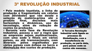  Pelo modelo toyotista, a linha de
produção é fragmentada em células
com atividades que vão desde a
seleção de matéria-prima até o
produto final, decisões mais
horizontais e dinâmicas, uso da
tecnologia, além de redução de
custos na produção.
 Durante esta fase da Revolução
Industrial, passou a ser a regra que
as empresas sejam multinacionais,
com uma sede e filiais em vários
países, ou até transnacionais, com
diversos ´pólos espalhados por
vários países com ênfase no lucro e
diminuição dos custos de produção. 46
4/5/2022
Prof.ª Valéria Fernandes
A Terceira Revolução
Industrial está ligada ao
processo de
Globalização, com a
transferência da
produção, ou parte dela,
para países onde os
custos são menores.
 