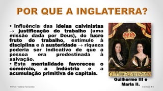 Influência das ideias calvinistas
 justificação do trabalho (uma
missão dada por Deus), do lucro
fruto do trabalho, estímulo à
disciplina e à austeridade  riqueza
poderia ser indicativo de que a
pessoa era predestinada à
salvação.
 Esta mentalidade favoreceu o
comércio, a indústria e a
acumulação primitiva de capitais.
5
4/5/2022
Prof.ª Valéria Fernandes
Guilherme III e
Maria II.
 