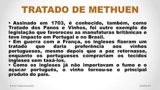  Assinado em 1703, é conhecido, também, como
Tratado dos Panos e Vinhos, foi outro exemplo de
legislação que favoreceu as manufaturas britânicas e
teve impacto em Portugal e no Brasil.
 Em guerra com a França, os ingleses fizeram um
tratado que daria preferência aos vinhos
portugueses, mesmo depois que a paz retornasse,
enquanto os portugueses comprariam os tecidos
ingleses sem taxá-los.
 Como os ingleses já não importavam o fumo e o
açucar português, o vinho tornou-se o principal
produto do país.
7
4/5/2022
Prof.ª Valéria Fernandes
 