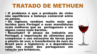  O problema é que a produção de vinho
não equilibrava a balança comercial entre
os países.
 Os ingleses vendiam muito mais que
tecidos para Portugal e suas manufaturas
eram melhores que as portugueses e em
alguns casos mais baratas.
 Resultado? O atraso da indústria em
Portugal; a importação de alimentos para
compensar o uso excessivo de terras para
o plantio de uva; a transferência do ouro do
Brasil para a Inglaterra; e a dependência
cada vez maior dos portugueses em
relação aos britânicos. 8
4/5/2022
Prof.ª Valéria Fernandes
 