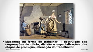  Mudanças na forma de trabalhar → destruição das
corporações de ofício, divisão e especializações das
etapas de produção, alienação do trabalhador.
9
4/5/2022
Prof.ª Valéria Fernandes
 