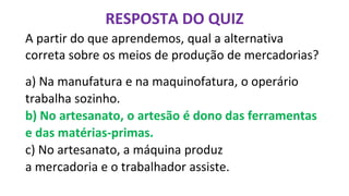 A partir do que aprendemos, qual a alternativa
correta sobre os meios de produção de mercadorias?
a) Na manufatura e na maquinofatura, o operário
trabalha sozinho.
b) No artesanato, o artesão é dono das ferramentas
e das matérias-primas.
c) No artesanato, a máquina produz
a mercadoria e o trabalhador assiste.
RESPOSTA DO QUIZ
 