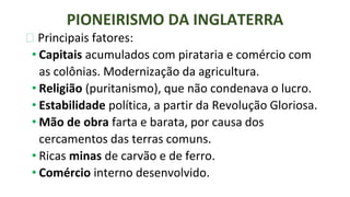 ⮚ Principais fatores:
• Capitais acumulados com pirataria e comércio com
as colônias. Modernização da agricultura.
• Religião (puritanismo), que não condenava o lucro.
• Estabilidade política, a partir da Revolução Gloriosa.
• Mão de obra farta e barata, por causa dos
cercamentos das terras comuns.
• Ricas minas de carvão e de ferro.
• Comércio interno desenvolvido.
PIONEIRISMO DA INGLATERRA
 