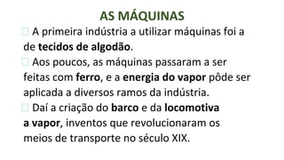 ⮚ A primeira indústria a utilizar máquinas foi a
de tecidos de algodão.
⮚ Aos poucos, as máquinas passaram a ser
feitas com ferro, e a energia do vapor pôde ser
aplicada a diversos ramos da indústria.
⮚ Daí a criação do barco e da locomotiva
a vapor, inventos que revolucionaram os
meios de transporte no século XIX.
AS MÁQUINAS
 