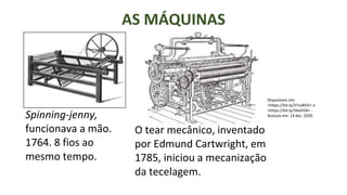 AS MÁQUINAS
Spinning-jenny,
funcionava a mão.
1764. 8 fios ao
mesmo tempo.
O tear mecânico, inventado
por Edmund Cartwright, em
1785, iniciou a mecanização
da tecelagem.
Disponíveis em:
<https://bit.ly/37naRhD> e
<https://bit.ly/34aih5A> -
Acessos em: 14 dez. 2020.
 