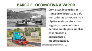 BARCO E LOCOMOTIVA A VAPOR
Disponíveis em: <https://bit.ly/2WeYAoW> e
<https://bit.ly/3oOUNuM> - Acessos em: 14 dez. 2020.
Com essas invenções, o
transporte de pessoas e de
mercadorias tornou-se mais
rápido, mais barato e mais
seguro, o que contribuiu
decisivamente para ampliar
os mercados e
impulsionar a
industrialização.
 