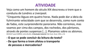 ATIVIDADE
Veja como um homem do século XIX descreveu o trem que o
conduziu de Londres a Liverpool.
“Cinquenta léguas em quatro horas. Nada pode dar a ideia da
fulminante velocidade com que se desenrola, como num conto
de fadas, este surpreendente panorama. Não corremos, mas
voamos por cima dos campos, dos rochedos, dos pântanos,
através de pontes suspensas [...]. Planamos sobre os abismos.
MICHELET apud CANÊDO, Letícia Bicalho. A Revolução Industrial. São Paulo: Atual, 1994. p. 50.
- O que se pode concluir da leitura do texto?
- De que forma o trem afetou o transporte
de pessoas e mercadorias?
 
