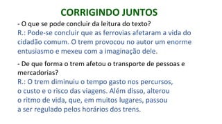 - O que se pode concluir da leitura do texto?
R.: Pode-se concluir que as ferrovias afetaram a vida do
cidadão comum. O trem provocou no autor um enorme
entusiasmo e mexeu com a imaginação dele.
- De que forma o trem afetou o transporte de pessoas e
mercadorias?
R.: O trem diminuiu o tempo gasto nos percursos,
o custo e o risco das viagens. Além disso, alterou
o ritmo de vida, que, em muitos lugares, passou
a ser regulado pelos horários dos trens.
CORRIGINDO JUNTOS
 