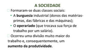 ⮚ Formaram-se duas classes sociais:
• A burguesia industrial (donos das matérias-
primas, das fábricas e das máquinas);
• O operariado (que trocava sua força de
trabalho por um salário).
⮚ Ocorreu uma divisão muito maior do
trabalho e, consequentemente, um
aumento da produtividade.
A SOCIEDADE
 