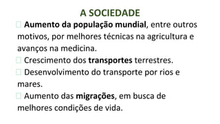 ⮚ Aumento da população mundial, entre outros
motivos, por melhores técnicas na agricultura e
avanços na medicina.
⮚ Crescimento dos transportes terrestres.
⮚ Desenvolvimento do transporte por rios e
mares.
⮚ Aumento das migrações, em busca de
melhores condições de vida.
A SOCIEDADE
 