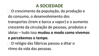 ⮚ O crescimento da população, da produção e
do consumo, o desenvolvimento dos
transportes (trem e barco a vapor) e o aumento
crescente da circulação de pessoas, produtos e
ideias – tudo isso mudou o modo como vivemos
e percebemos o tempo.
⮚ O relógio das fábricas passou a ditar o
ritmo da vida das pessoas.
A SOCIEDADE
 
