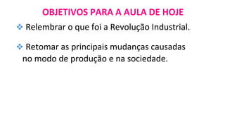OBJETIVOS PARA A AULA DE HOJE
❖ Relembrar o que foi a Revolução Industrial.
❖ Retomar as principais mudanças causadas
no modo de produção e na sociedade.
 