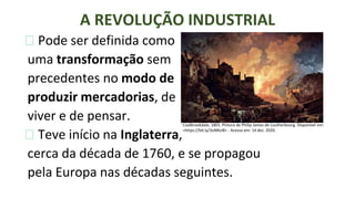 ⮚ Pode ser definida como
uma transformação sem
precedentes no modo de
produzir mercadorias, de
viver e de pensar.
⮚ Teve início na Inglaterra,
cerca da década de 1760, e se propagou
pela Europa nas décadas seguintes.
A REVOLUÇÃO INDUSTRIAL
Coalbrookdale, 1801. Pintura de Philip James de Loutherbourg. Disponível em:
<https://bit.ly/3oNRvI8> - Acesso em: 14 dez. 2020.
 