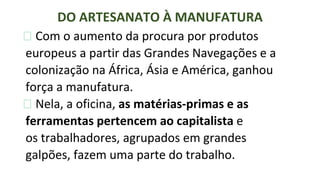 ⮚ Com o aumento da procura por produtos
europeus a partir das Grandes Navegações e a
colonização na África, Ásia e América, ganhou
força a manufatura.
⮚ Nela, a oficina, as matérias-primas e as
ferramentas pertencem ao capitalista e
os trabalhadores, agrupados em grandes
galpões, fazem uma parte do trabalho.
DO ARTESANATO À MANUFATURA
 
