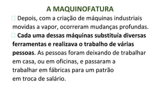 ⮚ Depois, com a criação de máquinas industriais
movidas a vapor, ocorreram mudanças profundas.
⮚ Cada uma dessas máquinas substituía diversas
ferramentas e realizava o trabalho de várias
pessoas. As pessoas foram deixando de trabalhar
em casa, ou em oficinas, e passaram a
trabalhar em fábricas para um patrão
em troca de salário.
A MAQUINOFATURA
 