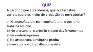 A partir do que aprendemos, qual a alternativa
correta sobre os meios de produção de mercadorias?
a) Na manufatura e na maquinofatura, o operário
trabalha sozinho.
b) No artesanato, o artesão é dono das ferramentas
e das matérias-primas.
c) No artesanato, a máquina produz
a mercadoria e o trabalhador assiste.
QUIZ
 