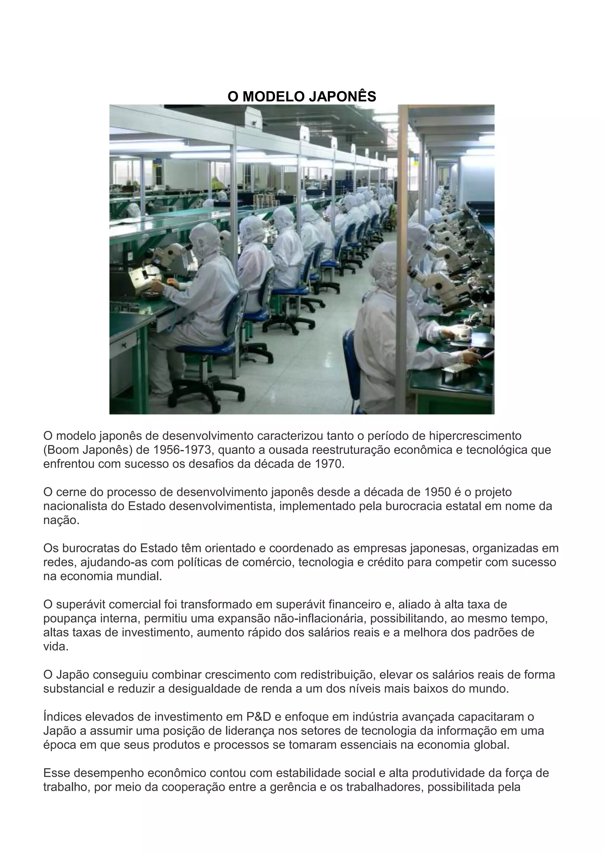 O MODELO JAPONÊS
O modelo japonês de desenvolvimento caracterizou tanto o período de hipercrescimento
(Boom Japonês) de 1956-1973, quanto a ousada reestruturação econômica e tecnológica que
enfrentou com sucesso os desafios da década de 1970.
O cerne do processo de desenvolvimento japonês desde a década de 1950 é o projeto
nacionalista do Estado desenvolvimentista, implementado pela burocracia estatal em nome da
nação.
Os burocratas do Estado têm orientado e coordenado as empresas japonesas, organizadas em
redes, ajudando-as com políticas de comércio, tecnologia e crédito para competir com sucesso
na economia mundial.
O superávit comercial foi transformado em superávit financeiro e, aliado à alta taxa de
poupança interna, permitiu uma expansão não-inflacionária, possibilitando, ao mesmo tempo,
altas taxas de investimento, aumento rápido dos salários reais e a melhora dos padrões de
vida.
O Japão conseguiu combinar crescimento com redistribuição, elevar os salários reais de forma
substancial e reduzir a desigualdade de renda a um dos níveis mais baixos do mundo.
Índices elevados de investimento em P&D e enfoque em indústria avançada capacitaram o
Japão a assumir uma posição de liderança nos setores de tecnologia da informação em uma
época em que seus produtos e processos se tomaram essenciais na economia global.
Esse desempenho econômico contou com estabilidade social e alta produtividade da força de
trabalho, por meio da cooperação entre a gerência e os trabalhadores, possibilitada pela
 