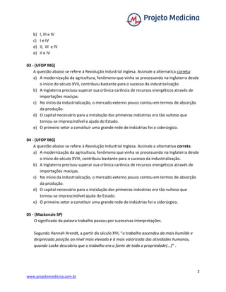 2
www.projetomedicina.com.br
b) I, III e IV
c) I e IV
d) II, III e IV
e) II e IV
03 - (UFOP MG)
A questão abaixo se refere à Revolução Industrial inglesa. Assinale a alternatica correta:
a) A modernização da agricultura, fenômeno que vinha se processando na Inglaterra desde
o início do século XVII, contribuiu bastante para o sucesso da industrialização.
b) A Inglaterra precisou superar sua crônica carência de recursos energéticos através de
importações maciças.
c) No início da industrialização, o mercado externo pouco contou em termos de absorção
da produção.
d) O capital necessário para a instalação das primeiras indústrias era tão vultoso que
tornou-se imprescindível a ajuda do Estado.
e) O primeiro setor a constituir uma grande rede de indústrias foi o siderúrgico.
04 - (UFOP MG)
A questão abaixo se refere à Revolução Industrial Inglesa. Assinale a alternativa correta.
a) A modernização da agricultura, fenômeno que vinha se processando na Inglaterra desde
o início do século XVIII, contribuiu bastante para o sucesso da industrialização.
b) A Inglaterra precisou superar sua crônica carência de recursos energéticos através de
importações maciças.
c) No início da industrialização, o mercado externo pouco contou em termos de absorção
da produção.
d) O capital necessário para a instalação das primeiras indústrias era tão vultoso que
tornou-se imprescindível ajuda do Estado.
e) O primeiro setor a constituir uma grande rede de indústrias foi o siderúrgico.
05 - (Mackenzie SP)
O significado da palavra trabalho passou por sucessivas interpretações.
Segundo Hannah Arendt, a partir do século XVI, “o trabalho ascendeu da mais humilde e
desprezada posição ao nível mais elevado e à mais valorizada das atividades humanas,
quando Locke descobriu que o trabalho era a fonte de toda a propriedade(...)” .
 