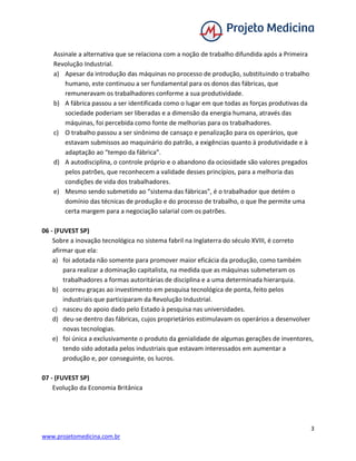 3
www.projetomedicina.com.br
Assinale a alternativa que se relaciona com a noção de trabalho difundida após a Primeira
Revolução Industrial.
a) Apesar da introdução das máquinas no processo de produção, substituindo o trabalho
humano, este continuou a ser fundamental para os donos das fábricas, que
remuneravam os trabalhadores conforme a sua produtividade.
b) A fábrica passou a ser identificada como o lugar em que todas as forças produtivas da
sociedade poderiam ser liberadas e a dimensão da energia humana, através das
máquinas, foi percebida como fonte de melhorias para os trabalhadores.
c) O trabalho passou a ser sinônimo de cansaço e penalização para os operários, que
estavam submissos ao maquinário do patrão, a exigências quanto à produtividade e à
adaptação ao “tempo da fábrica”.
d) A autodisciplina, o controle próprio e o abandono da ociosidade são valores pregados
pelos patrões, que reconhecem a validade desses princípios, para a melhoria das
condições de vida dos trabalhadores.
e) Mesmo sendo submetido ao “sistema das fábricas”, é o trabalhador que detém o
domínio das técnicas de produção e do processo de trabalho, o que lhe permite uma
certa margem para a negociação salarial com os patrões.
06 - (FUVEST SP)
Sobre a inovação tecnológica no sistema fabril na Inglaterra do século XVIII, é correto
afirmar que ela:
a) foi adotada não somente para promover maior eficácia da produção, como também
para realizar a dominação capitalista, na medida que as máquinas submeteram os
trabalhadores a formas autoritárias de disciplina e a uma determinada hierarquia.
b) ocorreu graças ao investimento em pesquisa tecnológica de ponta, feito pelos
industriais que participaram da Revolução Industrial.
c) nasceu do apoio dado pelo Estado à pesquisa nas universidades.
d) deu-se dentro das fábricas, cujos proprietários estimulavam os operários a desenvolver
novas tecnologias.
e) foi única a exclusivamente o produto da genialidade de algumas gerações de inventores,
tendo sido adotada pelos industriais que estavam interessados em aumentar a
produção e, por conseguinte, os lucros.
07 - (FUVEST SP)
Evolução da Economia Britânica
 