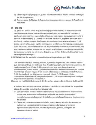 5
www.projetomedicina.com.br
d) Obteve a participação popular, que no entanto defendia ao mesmo tempo a Unificação
e o fim da monarquia.
e) Recebeu apoio da Rússia e da Áustria, interessadas em conter o avanço de Napoleão III
na Europa.
09 - (EFEI SP)
“ (...) Não era apenas o fato de que as novas populações urbanas, às vezes inteiramente
desconhecedoras do que fosse a vida nas cidades (como, por exemplo, os irlandeses ),
apinhavam-se em cortiços superlotados e lúgubres, cujo aspecto bastava para enregelar o
coração do observador (...) . Quando não estavam a trabalhar, os pobres passavam a vida
em filas de casebres ou casas de cômodos, em estalagens improvisadas e baratas. (...) A
cidade era um vulcão, cujos rugidos eram ouvidos com temor pelos ricos e poderosos, aos
quais assustava a possibilidade de que um dia pudesse entrar em erupção. Entretanto, para
seus habitantes pobres, a cidade não era apenas uma lembrança concreta de sua exclusão
da sociedade humana. Era um deserto de pedra, que tinham de tornar habitável por meio
de seus próprios esforços.”
(HOBSBAWM, Eric. Da revolução industrial inglesa ao imperialismo, p.81-82)
“Em novembro de 1831, Faraday produziu, a partir do magnetismo, uma corrente elétrica
que, além de contínua, era poderosa. Essa descoberta fundamental marcou o nascimento da
moderna engenharia elétrica. (...) Em pouco tempo, uma nova forma de energia
transformaria a face do mundo. O primeiro resultado foi a melhoria da iluminação. Durante
muito tempo, o nascer e o pôr-do-sol tinham estabelecido os limites da atividade humana.
(...) A iluminação de rua foi seu primeiro grande triunfo. (...) A lâmpada elétrica
convencional desenvolveu-se com grande rapidez. (...) Os arquitetos começaram a indagar
se janelas eram realmente necessárias.”
(Baseado em : MARQUAND, Armand. A Grã-Bretanha e a depressão. In: História do Século XX)
A partir da leitura dos textos acima, verifique a consistência e veracidade das proposições
abaixo. Em seguida, assinale a alternativa correta:
I – Consideramos o processo histórico da Revolução Industrial realmente revolucionário,
porque nele ocorreram transformações profundas nas formas de se produzir
mercadorias, nas relações sociais de trabalho, nas relações políticas e no funcionamento
das cidades.
II – Devido aos cercamentos das propriedades rurais e à especialização do pastoreio na
Inglaterra, a população se concentrou em núcleos urbanos que se tornaram
aglomerados superpovoados, imundos e poluídos e, por isso, carregados de
descontentamentos sociais.
 