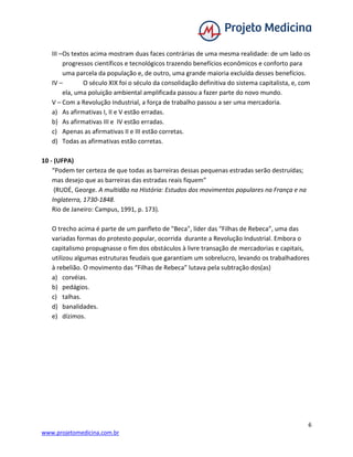 6
www.projetomedicina.com.br
III –Os textos acima mostram duas faces contrárias de uma mesma realidade: de um lado os
progressos científicos e tecnológicos trazendo benefícios econômicos e conforto para
uma parcela da população e, de outro, uma grande maioria excluída desses benefícios.
IV – O século XIX foi o século da consolidação definitiva do sistema capitalista, e, com
ela, uma poluição ambiental amplificada passou a fazer parte do novo mundo.
V – Com a Revolução Industrial, a força de trabalho passou a ser uma mercadoria.
a) As afirmativas I, II e V estão erradas.
b) As afirmativas III e IV estão erradas.
c) Apenas as afirmativas II e III estão corretas.
d) Todas as afirmativas estão corretas.
10 - (UFPA)
“Podem ter certeza de que todas as barreiras dessas pequenas estradas serão destruídas;
mas desejo que as barreiras das estradas reais fiquem”
(RUDÉ, George. A multidão na História: Estudos dos movimentos populares na França e na
Inglaterra, 1730-1848.
Rio de Janeiro: Campus, 1991, p. 173).
O trecho acima é parte de um panfleto de "Beca", líder das “Filhas de Rebeca”, uma das
variadas formas do protesto popular, ocorrida durante a Revolução Industrial. Embora o
capitalismo propugnasse o fim dos obstáculos à livre transação de mercadorias e capitais,
utilizou algumas estruturas feudais que garantiam um sobrelucro, levando os trabalhadores
à rebelião. O movimento das “Filhas de Rebeca” lutava pela subtração dos(as)
a) corvéias.
b) pedágios.
c) talhas.
d) banalidades.
e) dízimos.
 