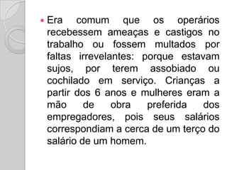 Era comum que os operários recebessem ameaças e castigos no trabalho ou fossem multados por faltas irrevelantes: porque estavam sujos, por terem assobiado ou cochilado em serviço. Crianças a partir dos 6 anos e mulheres eram a mão de obra preferida dos empregadores, pois seus salários correspondiam a cerca de um terço do salário de um homem.