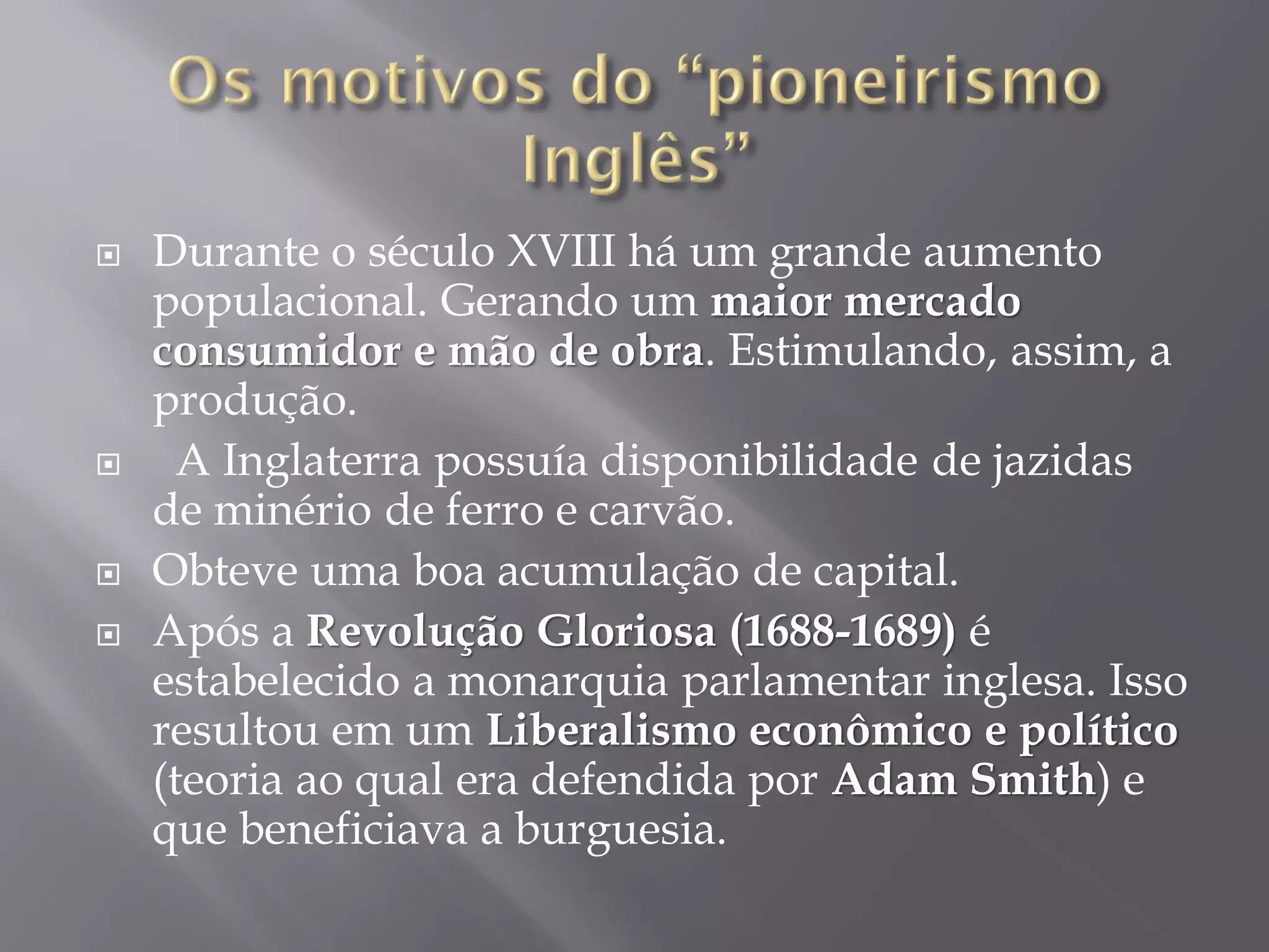 






Durante o século XVIII há um grande aumento
populacional. Gerando um maior mercado
consumidor e mão de obra. Estimulando, assim, a
produção.
A Inglaterra possuía disponibilidade de jazidas
de minério de ferro e carvão.
Obteve uma boa acumulação de capital.
Após a Revolução Gloriosa (1688-1689) é
estabelecido a monarquia parlamentar inglesa. Isso
resultou em um Liberalismo econômico e político
(teoria ao qual era defendida por Adam Smith) e
que beneficiava a burguesia.

 