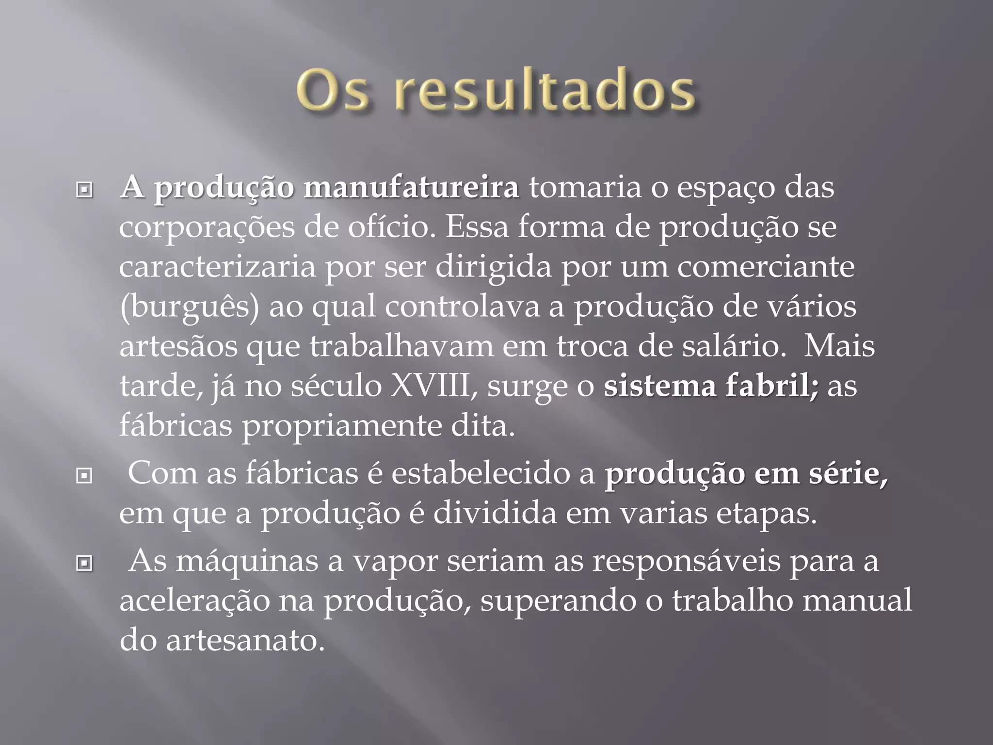 





A produção manufatureira tomaria o espaço das
corporações de ofício. Essa forma de produção se
caracterizaria por ser dirigida por um comerciante
(burguês) ao qual controlava a produção de vários
artesãos que trabalhavam em troca de salário. Mais
tarde, já no século XVIII, surge o sistema fabril; as
fábricas propriamente dita.
Com as fábricas é estabelecido a produção em série,
em que a produção é dividida em varias etapas.
As máquinas a vapor seriam as responsáveis para a
aceleração na produção, superando o trabalho manual
do artesanato.

 