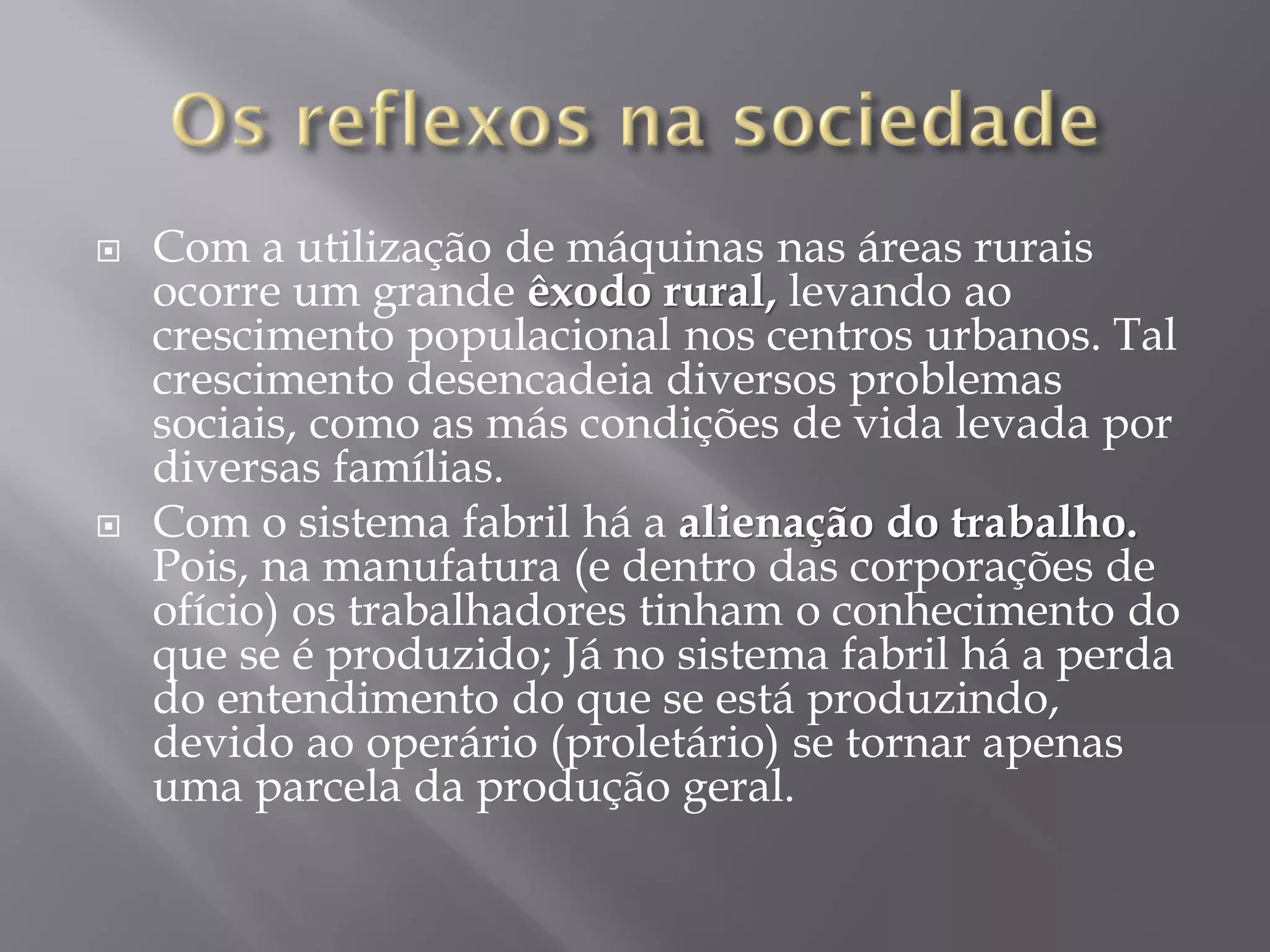 



Com a utilização de máquinas nas áreas rurais
ocorre um grande êxodo rural, levando ao
crescimento populacional nos centros urbanos. Tal
crescimento desencadeia diversos problemas
sociais, como as más condições de vida levada por
diversas famílias.
Com o sistema fabril há a alienação do trabalho.
Pois, na manufatura (e dentro das corporações de
ofício) os trabalhadores tinham o conhecimento do
que se é produzido; Já no sistema fabril há a perda
do entendimento do que se está produzindo,
devido ao operário (proletário) se tornar apenas
uma parcela da produção geral.

 
