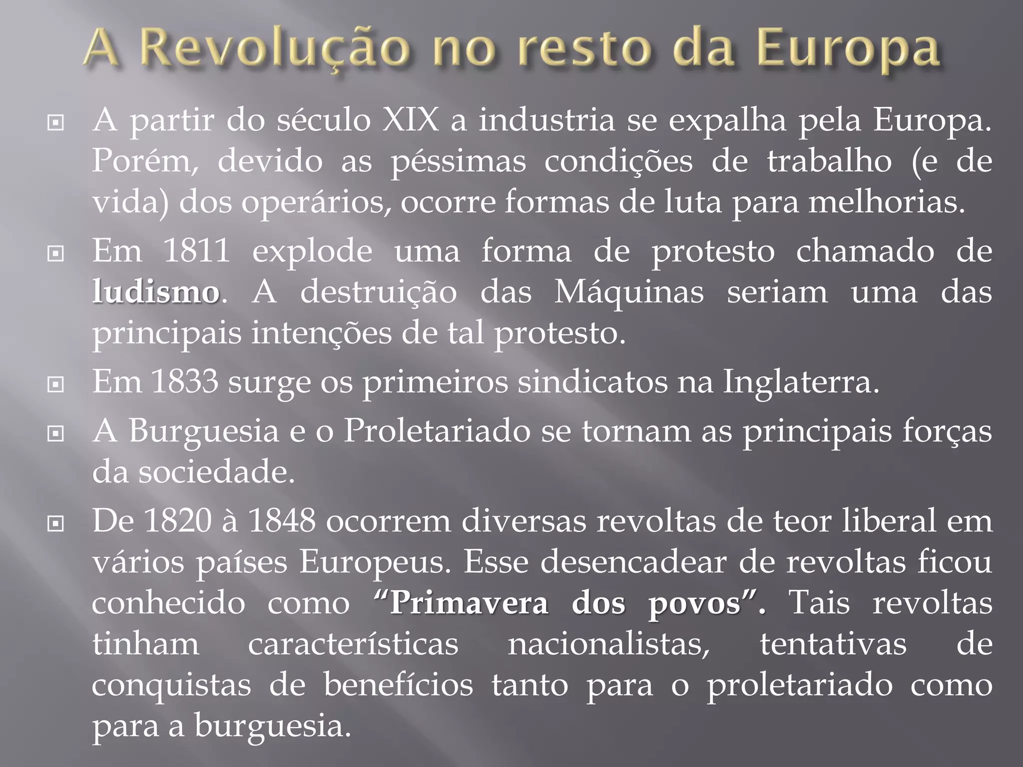 








A partir do século XIX a industria se expalha pela Europa.
Porém, devido as péssimas condições de trabalho (e de
vida) dos operários, ocorre formas de luta para melhorias.
Em 1811 explode uma forma de protesto chamado de
ludismo. A destruição das Máquinas seriam uma das
principais intenções de tal protesto.
Em 1833 surge os primeiros sindicatos na Inglaterra.
A Burguesia e o Proletariado se tornam as principais forças
da sociedade.
De 1820 à 1848 ocorrem diversas revoltas de teor liberal em
vários países Europeus. Esse desencadear de revoltas ficou
conhecido como “Primavera dos povos”. Tais revoltas
tinham características nacionalistas, tentativas de
conquistas de benefícios tanto para o proletariado como
para a burguesia.

 