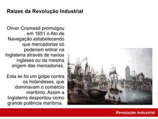 Revolução Industrial
Raízes da Revolução Industrial
Oliver Cromwell promulgou
em 1651 o Ato de
Navegação estabelecendo
que mercadorias só
poderiam entrar na
Inglaterra através de navios
ingleses ou da mesma
origem das mercadorias.
Esta lei foi um golpe contra
os holandeses, que
dominavam o comércio
marítimo. Assim a
Inglaterra despontou como
grande potência marítima.
 