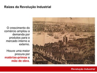 Revolução Industrial
Raízes da Revolução Industrial
O crescimento do
comércio ampliou a
demanda por
produtos para o
mercado interno e
externo.
Houve uma maior
procura por
matérias-primas e
mão de obra.
 