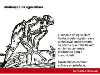 Revolução Industrial
O modelo de agricultura
herdado pela Inglaterra era
o medieval, onde haviam
os servos que trabalhavam
em terras comunais,
produzindo para a
comunidade.
Havia menos controle
sobre a propriedade.
Mudanças na agricultura
 