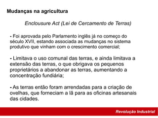 Revolução Industrial
Enclousure Act (Lei de Cercamento de Terras)
Mudanças na agricultura
- Foi aprovada pelo Parlamento inglês já no começo do
século XVII, estando associada as mudanças no sistema
produtivo que vinham com o crescimento comercial;
- Limitava o uso comunal das terras, e ainda limitava a
extensão das terras, o que obrigava os pequenos
proprietários a abandonar as terras, aumentando a
concentração fundiária;
- As terras então foram arrendadas para a criação de
ovelhas, que forneciam a lã para as oficinas artesanais
das cidades.
 