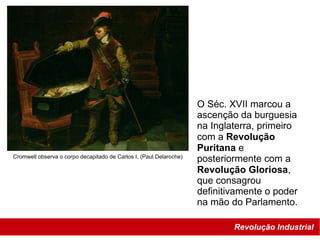 Revolução Industrial
Cromwell observa o corpo decapitado de Carlos I. (Paul Delaroche)
O Séc. XVII marcou a
ascenção da burguesia
na Inglaterra, primeiro
com a Revolução
Puritana e
posteriormente com a
Revolução Gloriosa,
que consagrou
definitivamente o poder
na mão do Parlamento.
 