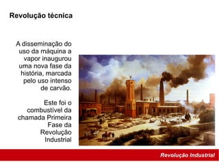 Revolução Industrial
Revolução técnica
A disseminação do
uso da máquina a
vapor inaugurou
uma nova fase da
história, marcada
pelo uso intenso
de carvão.
Este foi o
combustível da
chamada Primeira
Fase da
Revolução
Industrial
 