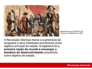 Revolução Industrial
Desembarque de Guilherme de
Orange na Ingflaterra em 1689.
A Revolução Gloriosa marca a supremacia da
burguesia e seus interesses econômicos como
objetivo principal do estado. A Inglaterra foi a
primeira nação do mundo a encampar a
bandeira do desenvolvimento econômico
como objetivo de estado.
 