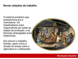 Revolução Industrial
O sistema produtivo que
predominava era a
manufatura. Os
trabalhadores eram
responsáveis por todas as
etapas da produção, e as
técnicas empregadas eram
tradicionais.
Era comum o trabalho
familiar, assim como a
divisão do tempo entre a
agricultura e o artesanato.
Novas relações de trabalho
 