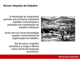 Revolução Industrial
Novas relações de trabalho
A introdução do maquinário
permitiu aos primeiros industriais
baratear incrivelmente a
produção em comparação ao
trabalho artesanal.
Junto com as novas tecnologias
surgiam novas formas de
organização do trabalho.
Sai de cena o trabalho
doméstico e surge a fábrica
como centro da produção
econômica.
 
