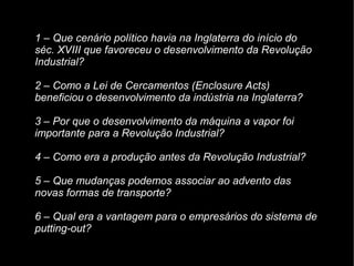 1 – Que cenário político havia na Inglaterra do início do
séc. XVIII que favoreceu o desenvolvimento da Revolução
Industrial?
2 – Como a Lei de Cercamentos (Enclosure Acts)
beneficiou o desenvolvimento da indústria na Inglaterra?
3 – Por que o desenvolvimento da máquina a vapor foi
importante para a Revolução Industrial?
4 – Como era a produção antes da Revolução Industrial?
5 – Que mudanças podemos associar ao advento das
novas formas de transporte?
6 – Qual era a vantagem para o empresários do sistema de
putting-out?
 