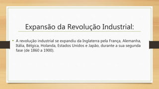 Expansão da Revolução Industrial:
• A revolução industrial se expandiu da Inglaterra pela França, Alemanha,
Itália, Bélgica, Holanda, Estados Unidos e Japão, durante a sua segunda
fase (de 1860 a 1900).
 