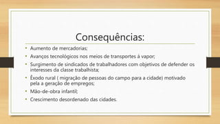 Consequências:
• Aumento de mercadorias;
• Avanços tecnológicos nos meios de transportes á vapor;
• Surgimento de sindicados de trabalhadores com objetivos de defender os
interesses da classe trabalhista;
• Êxodo rural ( migração de pessoas do campo para a cidade) motivado
pela a geração de empregos;
• Mão-de-obra infantil;
• Crescimento desordenado das cidades.
 