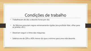 Condições de trabalho
• Trabalhavam de dez a dezoito horas por dia;
• As fábricas possuíam regras extremamente rígidas (era proibido falar, olhar para
as janelas, etc.);
• Deveriam seguir o ritmo das máquinas;
• Salários era de 20% a 40% menor do que o mínimo para uma vida decente.
 